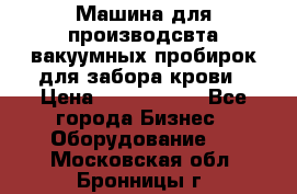 Машина для производсвта вакуумных пробирок для забора крови › Цена ­ 1 000 000 - Все города Бизнес » Оборудование   . Московская обл.,Бронницы г.